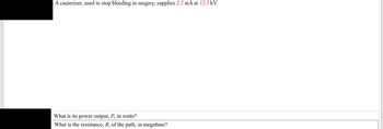 A cauterizer, used to stop bleeding in surgery, supplies 2.2 mA at 12.5 kV.
What is its power output, P, in watts?
What is the resistance, R, of the path, in megohms?