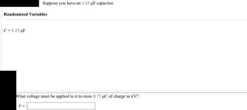 Randomized Variables
C = 1.45 µF
Suppose you have an 1.45 µF capacitor.
What voltage must be applied to it to store 8.75 µC of charge in kV?
V =