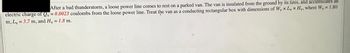 After a bad thunderstorm, a loose power line comes to rest on a parked van. The van is insulated from the ground by its tires, and accumulates an
electric charge of Qy= 0.0023 coulombs from the loose power line. Treat the van as a conducting rectangular box with dimensions of Wy x L x Hy, where Wy = 1.80
m, L = 3.7 m, and Hv = 1.8 m.
V