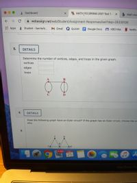 A Dashboard
WA MATH 110 SPRING 2021 Test 1- x
Math Hor
A webassign.net/web/Student/Assignment-Responses/last?dep3D26339106
E Apps
* Student - Samford...
M Gmail
Quizlet E Google Docs
M нВо Мах
Netflix
5.
DETAILS
Determine the number of vertices, edges, and loops in the given graph.
vertices
edges
loops
В
6.
DETAILS
Does the following graph have an Euler circuit? If the graph has an Euler circuit, choose the ar
why.
11.666
140
25
...
MacBook Pro
