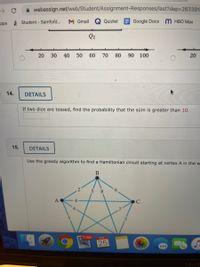 A webassign.net/web/Student/Assignment-Responses/last?dep=263391
pps Student - Samford...
M Gmail
Quizlet EGoogle Docs M HBO Max
Q2
20
30
40
50
60
70
80
90
100
14.
DETAILS
If two dice are tossed, find the probability that the sum is greater than 10.
15.
DETAILS
Use the greedy algorithm to find a Hamiltonian circuit starting at vertex A in the w
5 8
6,
A
5.
11,561
FEB
25
20
