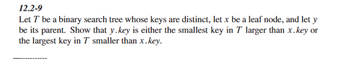 12.2-9
Let T be a binary search tree whose keys are distinct, let x be a leaf node, and let y
be its parent. Show that y.key is either the smallest key in T larger than x.key or
the largest key in T smaller than x.key.