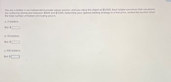 You are a bidder in an independent private values auction, and you value the object at $3,500. Each bidder perceives that valuations
are uniformly distributed between $500 and $7,000. Determine your optimal bidding strategy in a first-price, sealed-bid auction when
the total number of bidders (including you) is:
a. 2 bidders.
Bid: $
b. 10 bidders.
Bid: $
c. 100 bidders.
-
Bid: $