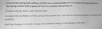 A horizontal spring with stiffness 10 N/m has a relaxed length of 7 m. A mass of 0.8 kg attached to
the spring travels with a speed of 4 m/s to compress the spring 3 m.
Create a spring, mass, wall, and the floor.
Animate the oscillation of the spring-mass system for 5 seconds by showing changes in velocity and
position.
Plot the changes in kinetic energy and potential energy of the spring vs. the time.
