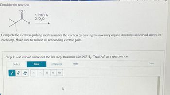 Consider the reaction.
:0:
1. NaBH4
2. D₂O
H
Complete the electron-pushing mechanism for the reaction by drawing the necessary organic structures and curved arrows for
each step. Make sure to include all nonbonding electron pairs.
Step 1: Add curved arrows for the first step, treatment with NaBH. Treat Na+ as a spectator ion.
Select
Draw
C
Templates
H
B
0
Na
More
Erase