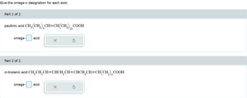 Give the omega-n designation for each acid.
Part 1 of 2
paullinic acid CH₂ (CH₂) CH=CH(CH₂) COOH
11
omega-
Part 2 of 2
acid
omega-
a-linolenic acid CH₂CH₂CH=CHCH₂CH=CHCH₂CH=CH(CH₂),COOH
X
acid
X