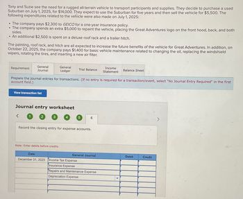 Tony and Suzie see the need for a rugged all-terrain vehicle to transport participants and supplies. They decide to purchase a used
Suburban on July 1, 2025, for $14,000. They expect to use the Suburban for five years and then sell the vehicle for $5,500. The
following expenditures related to the vehicle were also made on July 1, 2025:
• The company pays $2,300 to GEICO for a one-year insurance policy.
⚫ The company spends an extra $5,000 to repaint the vehicle, placing the Great Adventures logo on the front hood, back, and both
sides.
• An additional $2,500 is spent on a deluxe roof rack and a trailer hitch.
The painting, roof rack, and hitch are all expected to increase the future benefits of the vehicle for Great Adventures. In addition, on
October 22, 2025, the company pays $1,400 for basic vehicle maintenance related to changing the oil, replacing the windshield
wipers, rotating the tires, and inserting a new air filter.
Requirement
General
Journal
General
Ledger
Trial Balance
Income
Statement
Balance Sheet
Prepare the journal entries for transactions. (If no entry is required for a transaction/event, select "No Journal Entry Required" in the first
account field.)
View transaction list
Journal entry worksheet
>
1
2
3
4
5
6
Record the closing entry for expense accounts.
Note: Enter debits before credits.
Date
General Journal
Debit
Credit
December 31, 2025 Income Tax Expense
Insurance Expense
Repairs and Maintenance Expense
Depreciation Expense
