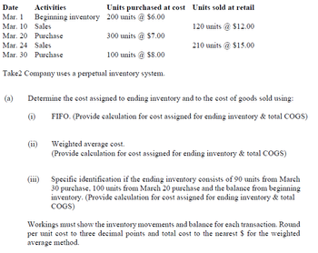 Date Activities
Mar. 1
Mar. 10
Mar. 20
Mar. 24
Mar. 30 Purchase
Beginning inventory 200 units @ $6.00
Sales
Purchase
300 units @ $7.00
Sales
100 units @ $8.00
Take2 Company uses a perpetual inventory system.
(a) Determine the cost assigned to ending inventory and to the cost of goods sold using:
FIFO. (Provide calculation for cost assigned for ending inventory & total COGS)
(1)
Units purchased at cost Units sold at retail
120 units @ $12.00
210 units @ $15.00
(11)
(111)
Weighted average cost.
(Provide calculation for cost assigned for ending inventory & total COGS)
Specific identification if the ending inventory consists of 90 units from March
30 purchase, 100 units from March 20 purchase and the balance from beginning
inventory. (Provide calculation for cost assigned for ending inventory & total
COGS)
Workings must show the inventory movements and balance for each transaction. Round
per unit cost to three decimal points and total cost to the nearest $ for the weighted
average method.