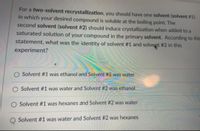 For a two-solvent recrystallization, you should have one solvent (solvent # 1)
in which your desired compound is soluble at the boiling point. The
second solvent (solvent # 2) should induce crystallization when added to a
saturated solution of your compound in the primary solvent. According to this
statement, what was the identity of solvent #1 and solvent #2 in this
experiment?
Solvent #1 was ethanol and Solvent #2 was water
O Solvent #1 was water and Solvent #2 was ethanol
O Solvent #1 was hexanes and Solvent #2 was water
O Solvent #1 was water and Solvent #2 was hexanes
