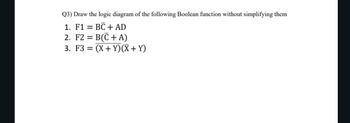 Q3) Draw the logic diagram of the following Boolean function without simplifying them
1. F1 = = BC + AD
2. F2 = B(C+ A)
3. F3 = (X+Y)(X + Y)