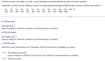 Find the (a) mean, (b) median, (c) mode, and (d) midrange for the data and then (e) answer the given question.
Listed below are the amounts (dollars) it costs for marriage proposal packages at different sports venues. Are there any outliers?
49 50 50 50 55 55 75 85 90 115 150 150 225
234 275 275 300 325 400 475 475 475 475 1500 2500
a. Find the mean.
The mean is $
(Type an integer or a decimal rounded to two decimal places as needed.)
b. Find the median.
The median is $.
(Type an integer or a decimal rounded to two decimal places as needed.)
c. Find the mode.
Select the correct choice below and, if necessary, fill in the answer box to complete your choice.
O A. The mode(s) is(are) $
(Type an integer or a decimal. Do not round. Use a comma to separate answers as needed.)
OB. There is no mode.