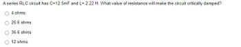 A series RLC circuit has C=12.5mF and L= 2.22 H. What value of resistance will make the circuit critically damped?
4 ohms
26.6 ohms
36.6 ohms
12 ohms