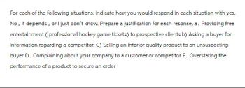 For each of the following situations, indicate how you would respond in each situation with yes,
No, it depends, or I just don't know. Prepare a justification for each resonse, a. Providing free
entertainment ( professional hockey game tickets) to prospective clients b) Asking a buyer for
information regarding a competitor. C) Selling an inferior quality product to an unsuspecting
buyer D. Complaining about your company to a customer or competitor E. Overstating the
performance of a product to secure an order