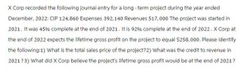 X Corp recorded the following journal entry for a long-term project during the year ended
December, 2022: CIP 124,860 Expenses 392,140 Revenues 517,000 The project was started in
2021. It was 45% complete at the end of 2021. It is 92% complete at the end of 2022. X Corp at
the end of 2022 expects the lifetime gross profit on the project to equal $258,000. Please identify
the following:1) What is the total sales price of the project? 2) What was the credit to revenue in
2021? 3) What did X Corp believe the project's lifetime gross profit would be at the end of 2021?