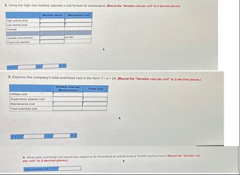 2. Using the high-low method, estimate a cost formula for maintenance. (Round the "Variable cost per unit" to 2 decimal places.)
High activity level
Low activity level
Change
Variable cost element
Fixed cost element
Machine-Hours
Maintenance Cost
Utilities cost
Supervisory salaries cost
Maintenance cost
Total overhead cost
per MH
3. Express the company's total overhead cost in the form Y=a+bX. (Round the "Variable cost per unit" to 2 decimal places.)
Variable Cost per
Machine-Hour
Fixed Cost
4. What total overhead cost would you expect to be incurred at an activity level of 75,000 machine-hours? (Round the "Variable cost
per unit" to 2 decimal places.)
Total overhead cost