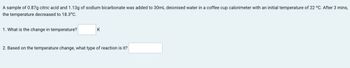 A sample of 0.87g citric acid and 1.13g of sodium bicarbonate was added to 30mL deionised water in a coffee cup calorimeter with an initial temperature of 22 °C. After 3 mins,
the temperature decreased to 18.3°C.
1. What is the change in temperature?
K
2. Based on the temperature change, what type of reaction is it?