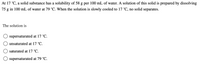 At 17 °C, a solid substance has a solubility of 58 g per 100 mL of water. A solution of this solid is prepared by dissolving
75 g in 100 mL of water at 79 °C. When the solution is slowly cooled to 17 °C, no solid separates.
The solution is
supersaturated at 17 °C.
unsaturated at 17 °C.
saturated at 17 °C.
supersaturated at 79 °C.
