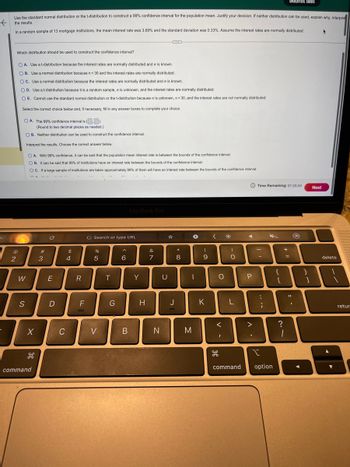 Use the standard normal distribution or the t-distribution to construct a 99 % confidence interval for the population mean. Justify your decision. If neither distribution can be used, explain why. Interpret
K
the results.
In a random sample of 13 mortgage institutions, the mean interest rate was 3.68% and the standard deviation was 0.33%. Assume the interest rates are normally distributed.
-
Which distribution should be used to construct the confidence interval?
@
2
OA. Use a t-distribution because the interest rates are normally distributed and o is known.
OB. Use a normal distribution because n<30 and the interest rates are normally distributed.
OC. Use a normal distribution because the interest rates are normally distributed and a is known.
OD. Use a t-distribution because it is a random sample, o is unknown, and the interest rates are normally distributed.
E. Cannot use the standard normal distribution or the t-distribution because a is unknown, n<30, and the interest rates are not normally distributed.
Select the correct choice below and, if necessary, fill in any answer boxes to complete your choice.
OA. The 99% confidence interval is ().
(Round to two decimal places as needed.).
OB. Neither distribution can be used to construct the confidence interval.
Interpret the results. Choose the correct answer below.
W
S
OA. With 99% confidence, it can be said that the population mean interest rate is between the bounds of the confidence interval.
OB. It can be said that 99% of institutions have an interest rate between the bounds of the confidence interval.
OC. If a large sample of institutions are taken approximately 99% of them will have an interest rate between the bounds of the confidence interval.
A=
X
H
command
#m
3
C
E
D
C
$
4
R
LL
F
G Search or type URL
%
5
V
H
T
G
^
6
MacBook Pro
B
Y
H
&
7
N
U
J
*
. co
8
→
|
M
(
9
K
<
O
V
H
I
-O
4
P
>
.
Time Remaining: 01:25:34
|
*
I
command option
{
[
+ 11
Submit test
?
1
O
}
1
Next
delete
retur