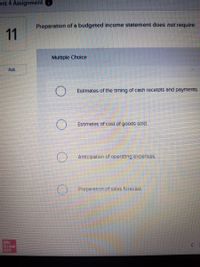 Init 4 Assignment
Preparation of a budgeted income statement does not require:
11
Multiple Cholce
Ask
Estimates of the timing of cash recelpts and payments.
Estimates of cost of goods sold.
Anticipation of operating expenses.
Preparation of sales forecast
Mc
Graw
Hill
