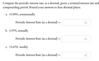 Compute the periodic interest rate, as a decimal, given a nominal interest rate and compounding period. Round your answers to four decimal places.

a. 10.99%, semiannually  
   - Periodic Interest Rate (as a decimal) = [input box]

b. 5.57%, annually  
   - Periodic Interest Rate (as a decimal) = [input box]

c. 13.67%, weekly  
   - Periodic Interest Rate (as a decimal) = [input box]