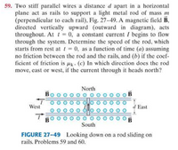 59. Two stiff parallel wires a distance d apart in a horizontal
plane act as rails to support a light metal rod of mass m
(perpendicular to each rail), Fig. 27-49. A magnetic field B.
directed vertically upward (outward in diagram), acts
throughout. At t= 0, a constant current I begins to flow
through the system. Determine the speed of the rod, which
starts from rest at t = 0, as a function of time (a) assuming
no friction between the rod and the rails, and (b) if the coef-
ficient of friction is uk- (c) In which direction does the rod
move, east or west, if the current through it heads north?
North
West
d East
South
FIGURE 27-49 Looking down on a rod sliding on
rails. Problems 59 and 60.
0 이
Oo OO
