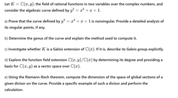 Let K = C(x, y), the field of rational functions in two variables over the complex numbers, and
consider the algebraic curve defined by y² = x³ + x + 1.
a) Prove that the curve defined by y² = x³ + x + 1 is nonsingular. Provide a detailed analysis of
its singular points, if any.
b) Determine the genus of the curve and explain the method used to compute it.
c) Investigate whether K is a Galois extension of C(x). If it is, describe its Galois group explicitly.
d) Explore the function field extension C(x, y)/C(x) by determining its degree and providing a
basis for C(x, y) as a vector space over C(x).
e) Using the Riemann-Roch theorem, compute the dimension of the space of global sections of a
given divisor on the curve. Provide a specific example of such a divisor and perform the
calculation.