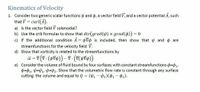 Kinematics of Velocity
1. Consider two generic scalar functions y and o, a vector field V, and a vector potential A, such
that V =
curl(A).
a) Is the vector field V solenoidal?
b) Use the crib formulas to show that div(grad(y) × grad(4)) = 0
c) If the additional condition A = yvo is included, then show that and o are
streamfunctions for the velocity field V.
d) Show that vorticity is related to the streamfunctions by
e) Consider the volume of fluid bound by four surfaces with constant streamfunctions o=0,
$=02, V=1, V=p2. Show that the volumetric flow rate is constant through any surface
cutting the volume and equal to Q = (41 - 42)($1- $2).
