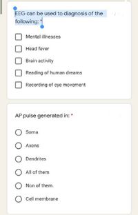 EEG can be used to diagnosis of the
following:
Mental illnesses
Head fever
Brain activity
Reading of human dreams
Recording of eye movement
AP pulse generated in: *
Soma
Axons
Dendrites
All of them
Non of them.
Cell membrane
