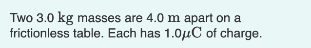 Two 3.0 kg masses are 4.0 m apart on a
frictionless table. Each has 1.0µC of charge.
