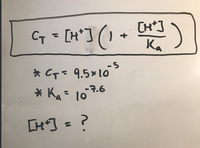 The image shows a chemical equation related to acid-base chemistry. The formula is expressed as:

\[ C_T = [H^+] \left( 1 + \frac{[H^+]}{K_a} \right) \]

Below the equation, two values are provided:

- \( C_T = 9.5 \times 10^{-5} \)
- \( K_a = 10^{-7.6} \)

The unknown in the equation is:

\[ [H^+] = ? \]

This equation is used to find the concentration of hydrogen ions \([H^+]\) in a solution. It relates the total concentration of the acid \(C_T\), the hydrogen ion concentration \([H^+]\), and the acid dissociation constant \(K_a\).