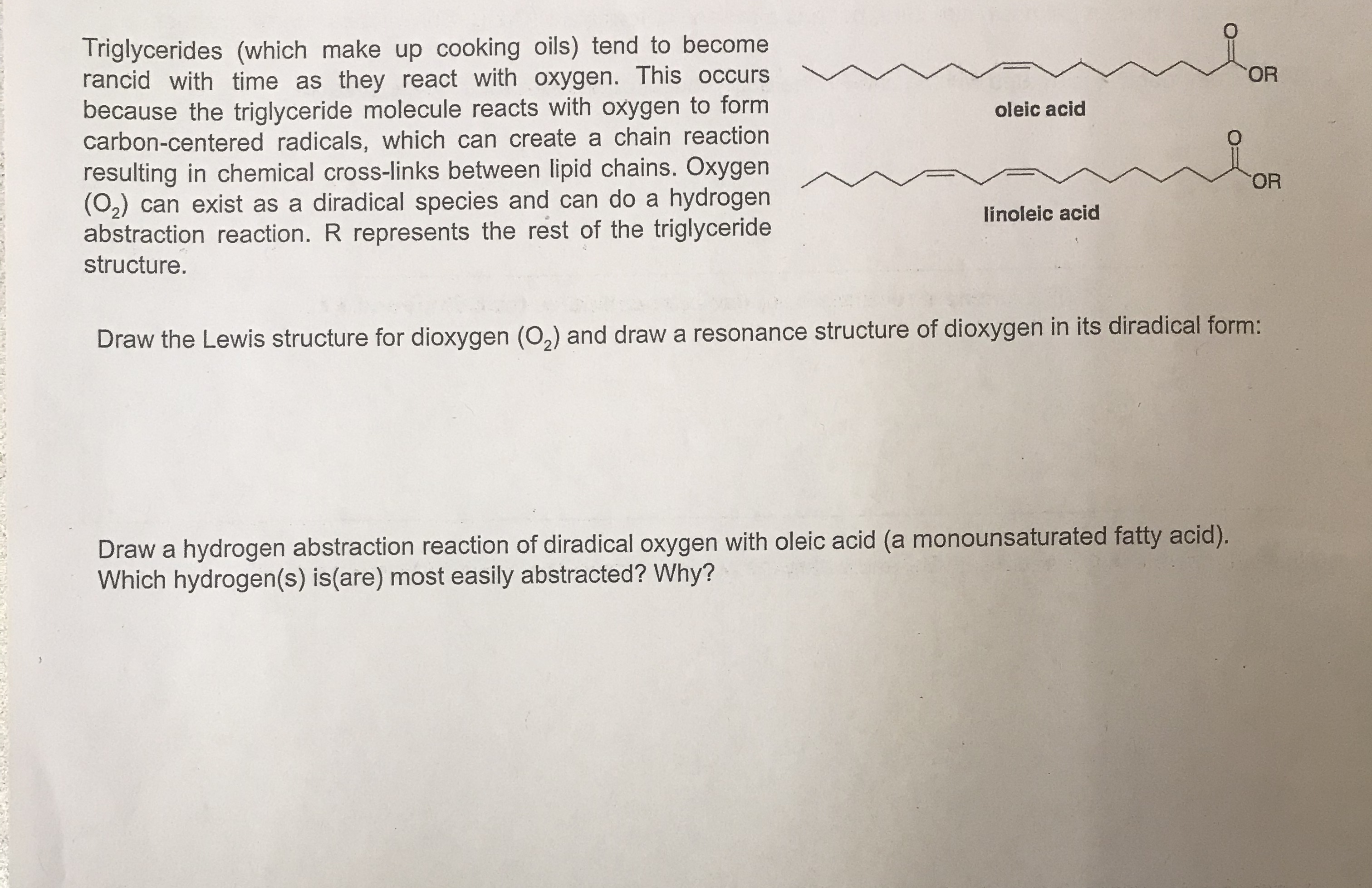 Triglycerides (which make up cooking oils) tend to become
rancid with time as they react with oxygen. This occurs
because the triglyceride molecule reacts with oxygen to form
carbon-centered radicals, which can create a chain reaction
resulting in chemical cross-links between lipid chains. Oxygen
(02) can exist as a diradical species and can do a hydrogen
abstraction reaction. R represents the rest of the triglyceride
OR
oleic acid
OR
linoleic acid
structure.
Draw the Lewis structure for dioxygen (0,) and draw a resonance structure of dioxygen in its diradical form:
Draw a hydrogen abstraction reaction of diradical oxygen with oleic acid (a monounsaturated fatty acid).
Which hydrogen(s) is(are) most easily abstracted? Why?
