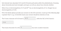 Soil minerals have abundant Si-O and Al-O bonds particularly within the phyllosilicates. Knowing
about intramolecular bond strengths and types can tell you about how minerals whether.
Silicon has an electronegativity of 1.9 and Al3+ has an electronegativity of 1.6. Oxygen has an
electronegativity of 3.44.
Fill in the blanks (please provide your answers to the 0.01 precision, round up if the following digit
is greater than 5. e.g., 0.1161356 means your answer should be entered as 0.12).
The % ionic character of Si-C bond is
44.73
while the %IC of Al-O bond is
57.10
Si
That means the (enter Si or Al)
has more covalent character.
