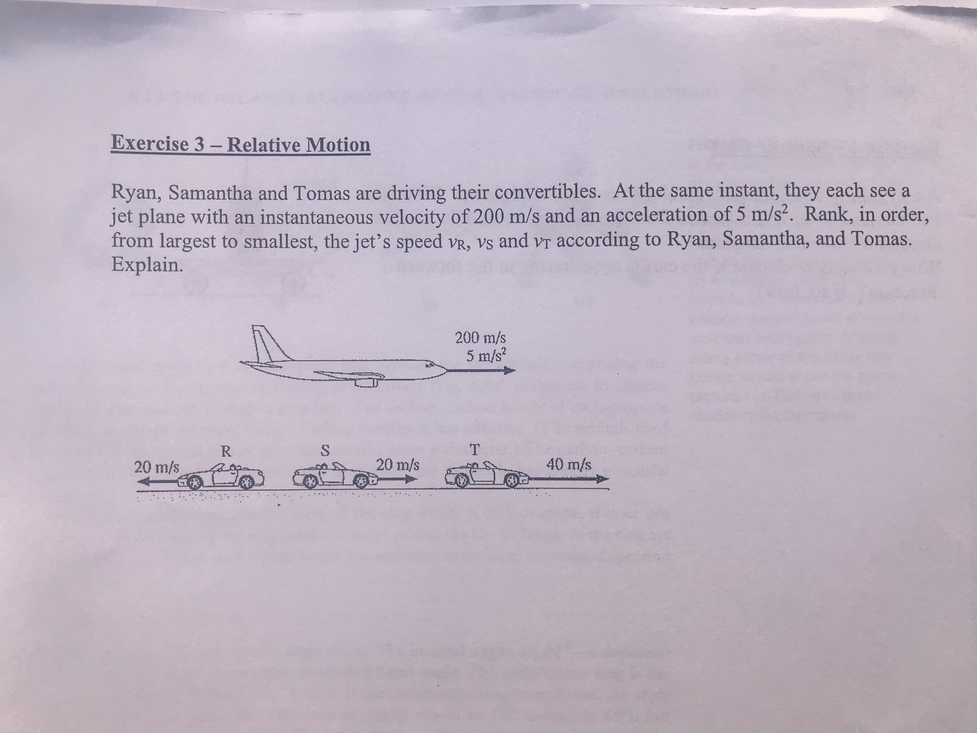 CA
Exercise 3- Relative Motion
Ryan, Samantha and Tomas are driving their convertibles. At the same instant, they each see a
jet plane with an instantaneous velocity of 200 m/s and an acceleration of 5 m/s2. Rank, in order,
from largest to smallest, the jet's speed vR, vs and vT according to Ryan, Samantha, and Tomas.
Explain.
200 m/s
5 m/s2
R
T
20 m/s
20 m/s
40 m/s
