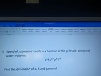 Equation Tools
Documents - Word
ailings
Review
View
Design
O Tell me what you want to do...
21 T
AaBbCcDc AaBbCcDc AaBbC AaBbCcC A aB AaBbccC AaBbCcD AaBbCcD AaBbCcD AaBbCcDc
AaBbCcD ApbbCcD
AAB
-田。
1 Normal
1 No Spac. Heading 1
Heading 2
Title
Subtitle
Subtle Em.
Emphasis Intense E
Strong
Quote
Intense Q
Sul
Paragraph
Styles
i) Speed of submarine missile is a function of the pressure, density of
water, volume:
V=k Pªpßvy
Find the dimension of a, B and gamma?
