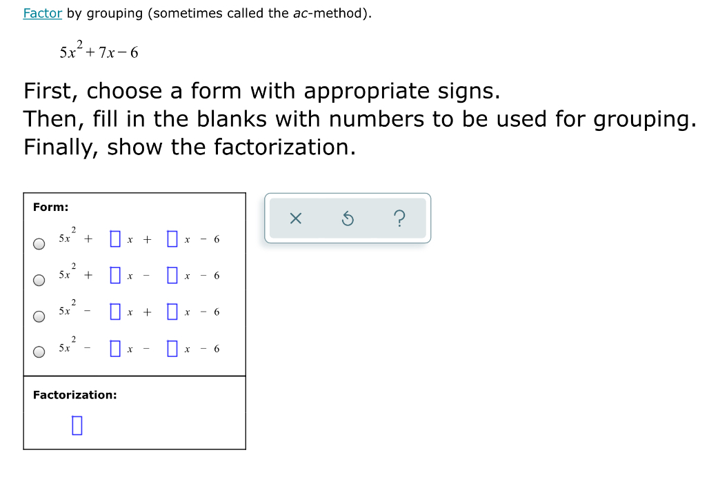 Factor by grouping (sometimes called the ac-method).
5x+ 7x-6
First, choose a form with appropriate signs.
Then, fill in the blanks with numbers to be used for grouping.
Finally, show the factorization.
Form:
5х
5x
х
х
5x
Ox - 6
Factorization:

