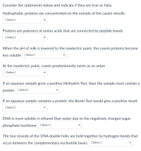 Consider the statements below and indicate if they are true or false.
Hydrophobic proteins are concentrated on the outside of the casein micelle
[ Select ]
Proteins are polymers of amino acids that are connected by peptide bonds
[ Select ]
When the pH of milk is lowered to the isoelectric point, the casein proteins become
less soluble Select ]
