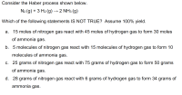 Consider the Haber process shown below.
N2 (g) + 3 H2 (g) → 2 NH3 (g)
Which of the following statements IS NOT TRUE? Assume 100% yield.
a. 15 moles of nitrogen gas react with 45 moles of hydrogen gas to form 30 moles
of ammonia gas.
b. 5 molecules of nitrogen gas react with 15 molecules of hydrogen gas to form 10
molecules of ammonia gas.
c. 25 grams of nitrogen gas react with 75 grams of hydrogen gas to form 50 grams
of ammonia gas.
d. 28 grams of nitrogen gas react with 6 grams of hydrogen gas to form 34 grams of
ammonia gas.
