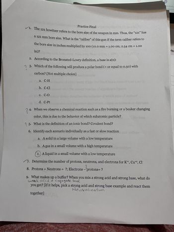 Practice Final
✓1. The 121 howitzer refers to the bore size of the weapon in mm. Thus, the “121” has
a 121 mm bore size. What is the "caliber" of this gun if the term caliber refers to
the bore size in inches multiplied by 100 (10.0 mm = 1.00 cm; 2.54 cm = 1.00
in)?
2. According to the Bronsted-Lowry definition, a base is a(n):
?
3. Which of the following will produce a polar bond (> or equal to 0.50) with
carbon? [Not multiple choice]
a. C-H
b. C-Cl
c. C-O
d. C-Pt
theory desc
24. When we observe a chemical reaction such as a fire burning or a beaker changing
color, this is due to the behavior of which subatomic particle?
5.
What is the definition of an ionic bond? Covalent bond?
6. Identify each scenario individually as a fast or slow reaction med vodium
a. A solid in a large volume with a low temperature
b. A gas in a small volume with a high temperature
c.) A liquid in a small volume with a low temperature
7. Determine the number of protons, neutrons, and electrons for K+¹, Cut2, Cl-
?
8. Protons + Neutrons = ?; Electrons - protons= ?
9. What makes up a buffer? When you mix a strong acid and strong base, what do
weak anid + Conjugate base
you get? [If it helps, pick a strong acid and strong base example and react them
Neutralization
together] CHO),
rn more a
-Theory C
ite: