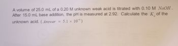 A volume of 25.0 mL of a 0.20 M unknown weak acid is titrated with 0.10 M NaOH.
After 15.0 mL base addition, the pH is measured at 2.92. Calculate the K of the
unknown acid. (Answer = 5.1 x 10)