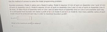 Use the method of corners to solve the linear programming problem.
Soundex produces x Model A radios and y Model B radios. Model A requires 15 min of work on Assembly Line I and 10 min
of work on Assembly Line II. Model B requires 10 min of work on Assembly Line I and 12 min of work on Assembly Line II.
At most, 25 labor-hours of assembly time on Line I and 22 labor-hours of assembly time on Line II are available each day.
It is anticipated that Soundex will realize a profit of $11 on model A and $15 on model B. How many satellite radios of each
model should be produced each day in order to maximize Soundex's profit?
(x, y)
What is the maximum profit (in dollars)?
$