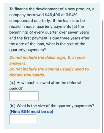 To finance the development of a new product, a
company borrowed $46,400 at 3.94%
compounded quarterly. If the loan is to be
repaid in equal quarterly payments [at the
beginning] of every quarter over seven years
and the first payment is due three years after
the date of the loan, what is the size of the
quarterly payments?
Do not include the dollar sign, $, in your
answers.
Do not include the comma usually used to
denote thousands.
(a.) How much is owed after the deferral
period?
(b.) What is the size of the quarterly payments?
(Hint: BGN must be up)