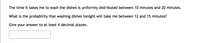 The time it takes me to wash the dishes is uniformly distributed between 10 minutes and 20 minutes.
What is the probability that washing dishes tonight will take me between 12 and 15 minutes?
Give your answer to at least 4 decimal places.

