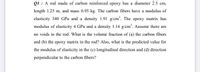 Q1 : A rod made of carbon reinforced epoxy has a diameter 2.5 cm,
length 1.25 m, and mass 0.95 kg. The carbon fibers have a modulus of
elasticity 340 GPa and a density 1.91 g/cm'. The epoxy matrix has
modulus of elasticity 4 GPa and a density 1.16 g/cm'. Assume there are
no voids in the rod. What is the volume fraction of (a) the carbon fibers
and (b) the epoxy matrix in the rod? Also, what is the predicted value for
the modulus of elasticity in the (c) longitudinal direction and (d) direction
perpendicular to the carbon fibers?
