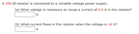 A 450-2 resistor is connected to a variable-voltage power supply.
(a) What voltage is necessary to cause a current of 0.9 A in the resistor?
(b) What current flows in the resistor when the voltage is 14 V?
A.
