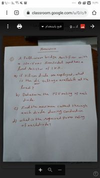 :D
classroom.google.com/u/0/c/N
فتح باستخدام -
g... J
البندسة الكهربائية
->
Homework
O A full-wave bridge rectifier with
« 120-V rms SinuSoidal input has a
load resistor of Iks.
a) if silicon diode au employed, what
is the dc voltage available at the
load?
b) Detelmine the PIV rating of each
dio de.
Find the maximum cullent through
C)
each diode during conduction.
dy what is the required power rating
of eachdiode?
Tiusselm nusselm gae
+ Q -
...
