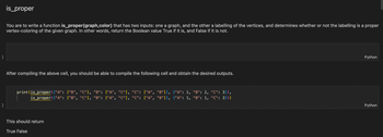 ```python
is_proper

You are to write a function is_proper(graph, color) that has two inputs: one a graph, and the other a labelling of the vertices, and determines whether or not the labelling is a proper vertex-coloring of the given graph. In other words, return the Boolean value True if it is, and False if it is not.
```

After compiling the above cell, you should be able to compile the following cell and obtain the desired outputs.

```python
print(is_proper({"A": ["B", "C"], "B": ["A", "C"], "C": ["A", "B"]}, {"A": 1, "B": 2, "C": 3}),
      is_proper({"A": ["B", "C"], "B": ["A", "C"], "C": ["A", "B"]}, {"A": 1, "B": 1, "C": 3}))
```

This should return

```
True False
```