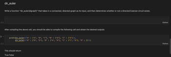 []
[]
dir_euler
Write a function "dir_euler(digraph)" that takes in a connected, directed graph as its input, and then determines whether or not a directed Eulerian circuit exists.
After compiling the above cell, you should be able to compile the following cell and obtain the desired outputs.
print(dir_euler({"A" : ["A", "B", "C"], "B" : ["A"], "C" : ["A"]}),
dir_euler({"A" : ["B", "D"], "B" : ["A", "D"], "C" :
This should return
True False
["C", "D"], "D" : []}))
Python
Python