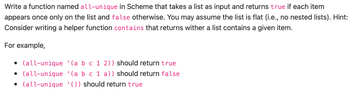 ### all-unique Function in Scheme

This task involves writing a function named `all-unique` in the Scheme programming language. The function should accept a list as input and return `true` if each element in the list appears only once. If any element appears more than once, it should return `false`. It is assumed that the list is flat, meaning it contains no nested lists.

**Hint:** It might be helpful to implement a helper function called `contains` that checks if a list contains a specific item.

#### Examples:

- `(all-unique '(a b c 1 2))` should return `true`.
- `(all-unique '(a b c 1 a))` should return `false`.
- `(all-unique '())` should return `true`. 

This function can be useful for validating data sets where uniqueness is required, such as in ensuring no repeated values in a configuration or options list.