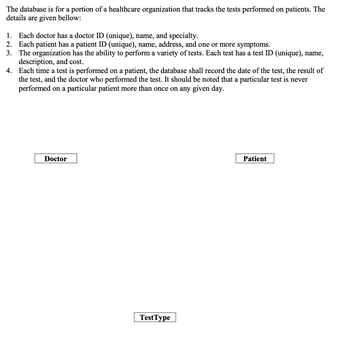 The database is for a portion of a healthcare organization that tracks the tests performed on patients. The
details are given bellow:
1. Each doctor has a doctor ID (unique), name, and specialty.
2. Each patient has a patient ID (unique), name, address, and one or more symptoms.
3.
The organization has the ability to perform a variety of tests. Each test has a test ID (unique), name,
description, and cost.
4.
Each time a test is performed on a patient, the database shall record the date of the test, the result of
the test, and the doctor who performed the test. It should be noted that a particular test is never
performed on a particular patient more than once on any given day.
Doctor
TestType
Patient