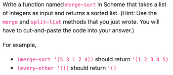 Write a function named merge-sort in Scheme that takes a list
of integers as input and returns a sorted list. (Hint: Use the
merge and split-list methods that you just wrote. You will
have to cut-and-paste the code into your answer.)
For example,
(merge-sort '(5 3 1 2 4)) should return '(1 2 3 4 5)
• (every-other '()) should return '()